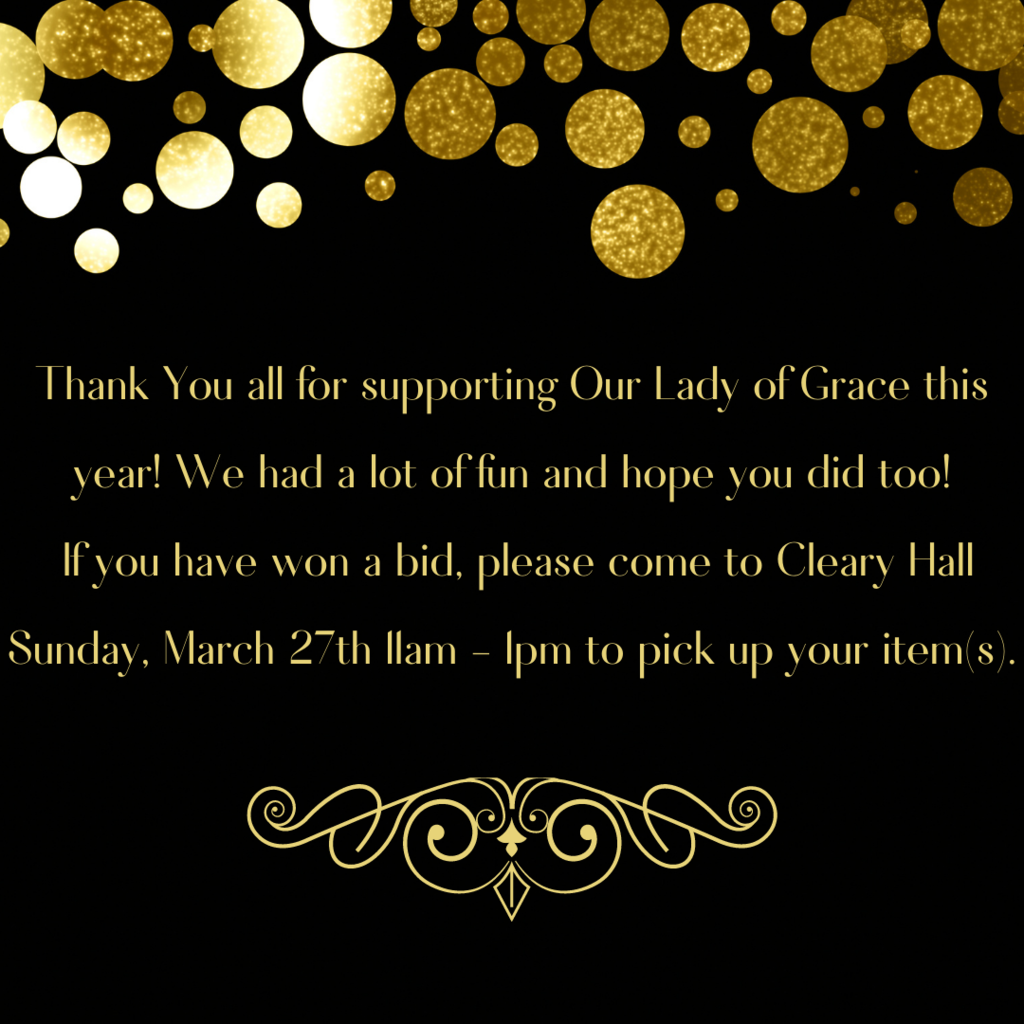 Thank you all for supporting Our Lady of Grace this year!  We had a lot of fun and hope you all did too!  If you have won a bid, please come to Cleary Hall Sunday, March 27th between 11am - 1pm to pick up your item(s).  