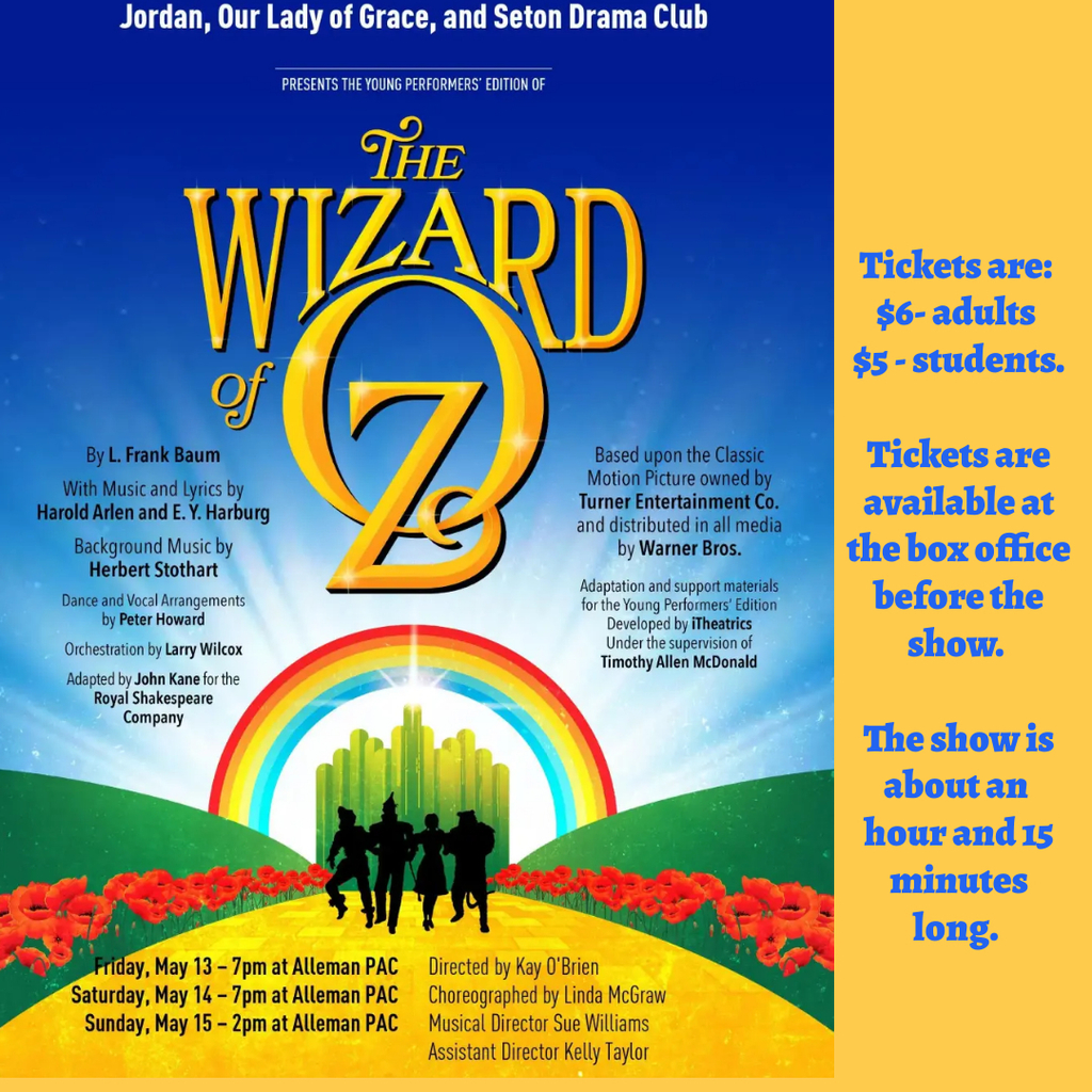 Our Lady of Grace, Jordan, and Seton Middle School Drama Club presents Wizard of Oz Jr.  Performances will be held in Alleman High School’s Dr. Tracy Spaeth Performing Arts Center (1103 40th St., Rock Island, IL) and are scheduled for May 13th and 14th at 7:00 PM and May 15th at 2:00 PM.  The show is around 1 hour and 15 minutes.  Tickets are $6 for adults and $5 for students and will be available at the box office before the show. Please join the cast of 35 students from all three schools on the yellow brick road as we bring the classic songs and characters of Wizard of Oz to life! 