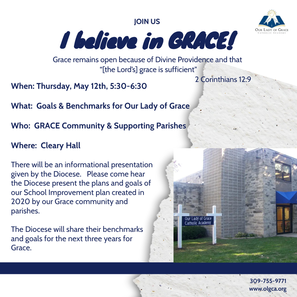 I believe in GRACE!  Our Lady of Grace would like to invite the GRACE community and their supporting parishes to a presentation by the Diocese of Peoria of the Goals & Benchmarks for Our Lady of Grace.  Please note, this is not a town hall meeting, but rather, is intended to serve as an information meeting. The meeting will be held on May 12th from 5:30-6:30 in Cleary Hall.  We hope to see you there!