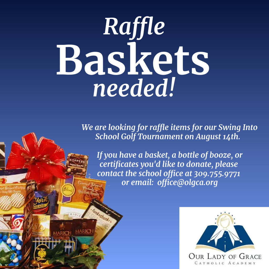 We are looking for raffle items for our Swing Into School Golf Tournament on August 14th.    If you have a basket, a bottle of booze, or certificates you'd like to donate, please  contact the school office at 309.755.9771  or email:  office@olgca.org