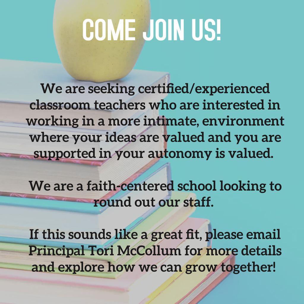 We are seeking certified/experienced classroom teachers who are interested in working in a more intimate, environment where your ideas are valued and you are supported in your autonomy is valued.   We are a faith-centered school looking to round out our staff.   If this sounds like a great fit, please email Principal Tori McCollum for more details and explore how we can grow together! 